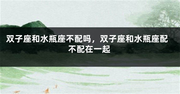 双子座和水瓶座不配吗，双子座和水瓶座配不配在一起