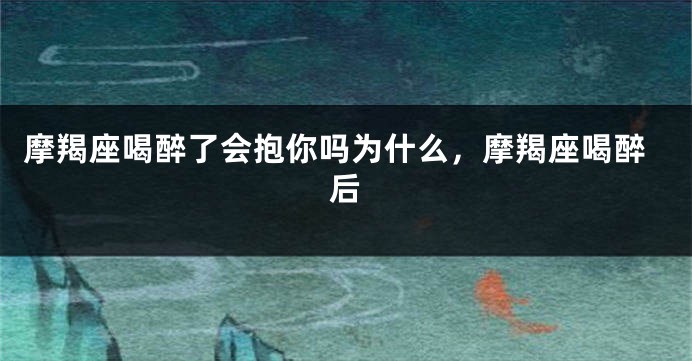 摩羯座喝醉了会抱你吗为什么，摩羯座喝醉后