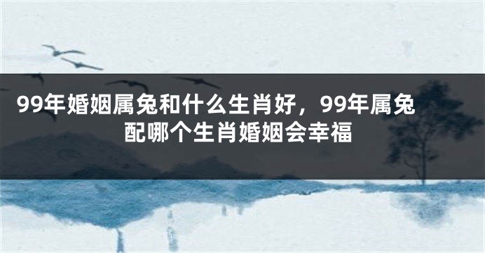 99年婚姻属兔和什么生肖好，99年属兔配哪个生肖婚姻会幸福