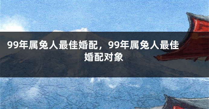 99年属兔人最佳婚配，99年属兔人最佳婚配对象