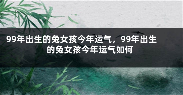 99年出生的兔女孩今年运气，99年出生的兔女孩今年运气如何