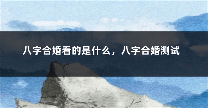 八字合婚看的是什么，八字合婚测试