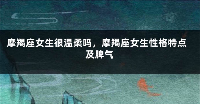 摩羯座女生很温柔吗，摩羯座女生性格特点及脾气