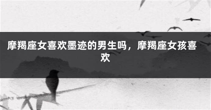摩羯座女喜欢墨迹的男生吗，摩羯座女孩喜欢