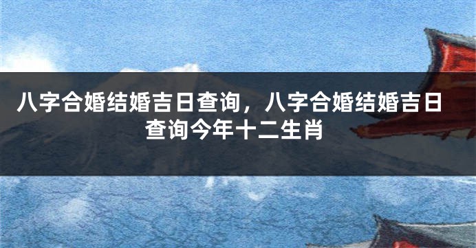 八字合婚结婚吉日查询，八字合婚结婚吉日查询今年十二生肖