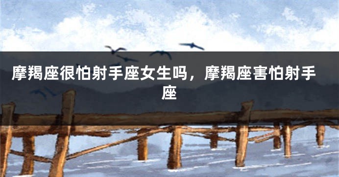 摩羯座很怕射手座女生吗，摩羯座害怕射手座