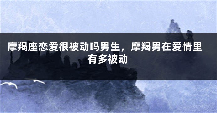 摩羯座恋爱很被动吗男生，摩羯男在爱情里有多被动