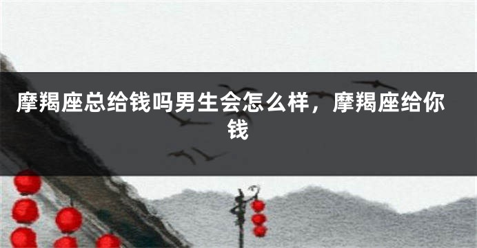 摩羯座总给钱吗男生会怎么样，摩羯座给你钱