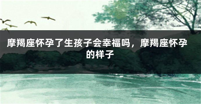 摩羯座怀孕了生孩子会幸福吗，摩羯座怀孕的样子