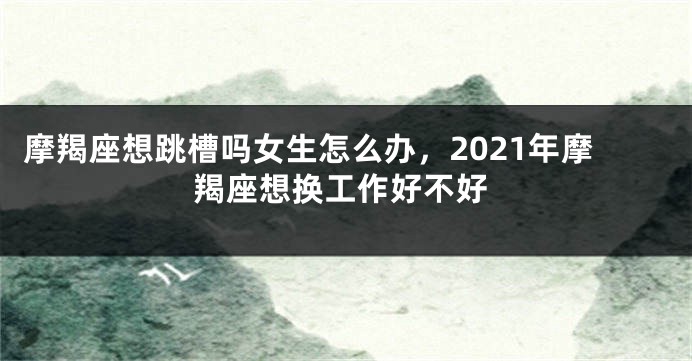 摩羯座想跳槽吗女生怎么办，2021年摩羯座想换工作好不好