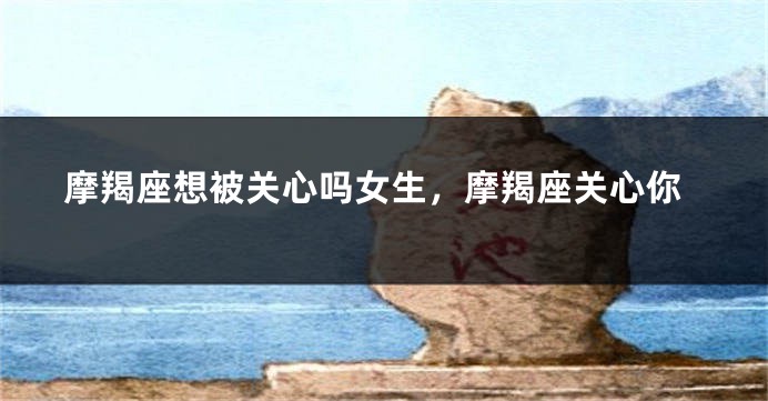 摩羯座想被关心吗女生，摩羯座关心你