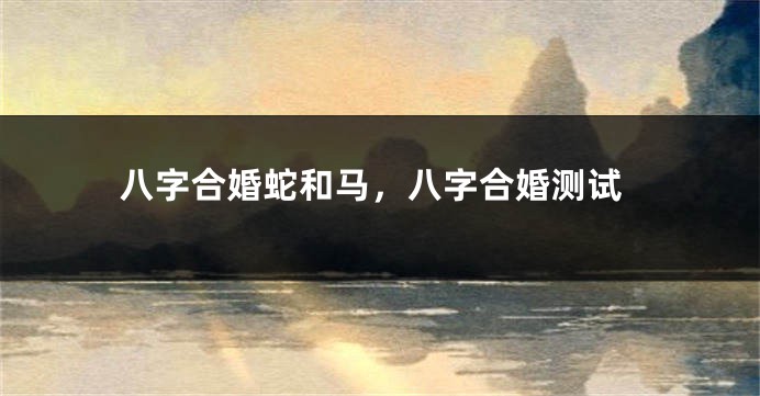 八字合婚蛇和马,八字合婚测试