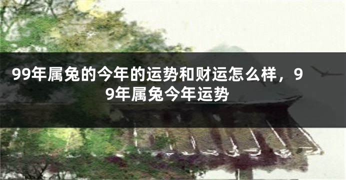 99年属兔的今年的运势和财运怎么样,99年属兔今年运势