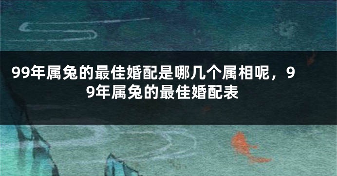 99年属兔的最佳婚配是哪几个属相呢，99年属兔的最佳婚配表