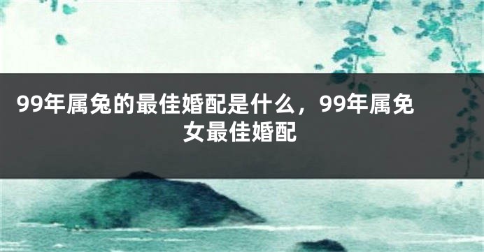 99年属兔的最佳婚配是什么，99年属免女最佳婚配