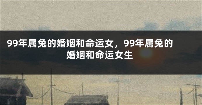 99年属兔的婚姻和命运女，99年属兔的婚姻和命运女生