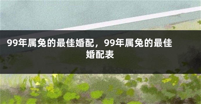 99年属兔的最佳婚配,99年属兔的最佳婚配表