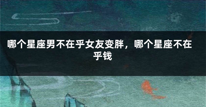 哪个星座男不在乎女友变胖，哪个星座不在乎钱