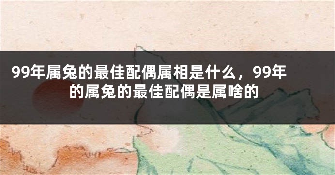 99年属兔的最佳配偶属相是什么,99年的属兔的最佳配偶是属啥的