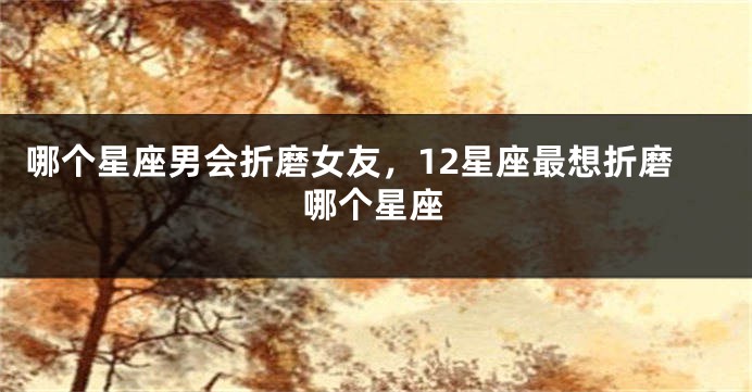 哪个星座男会折磨女友，12星座最想折磨哪个星座