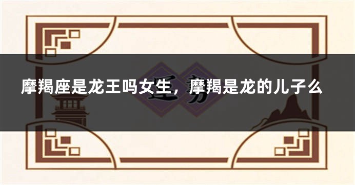 摩羯座是龙王吗女生，摩羯是龙的儿子么