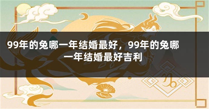 99年的兔哪一年结婚最好，99年的兔哪一年结婚最好吉利