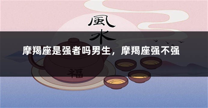 摩羯座是强者吗男生,摩羯座强不强