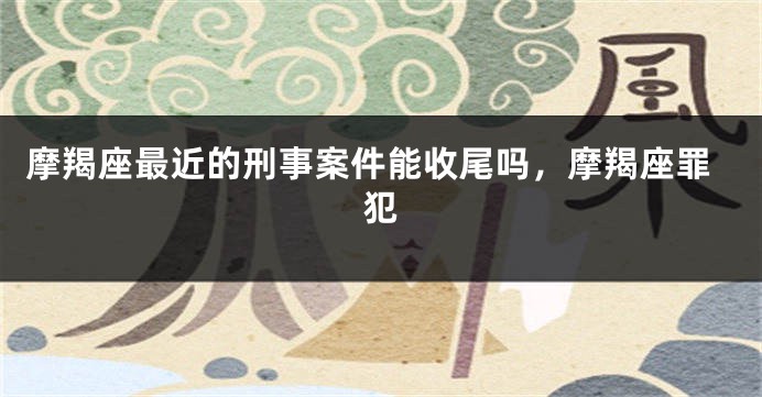摩羯座最近的刑事案件能收尾吗，摩羯座罪犯
