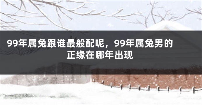 99年属兔跟谁最般配呢，99年属兔男的正缘在哪年出现