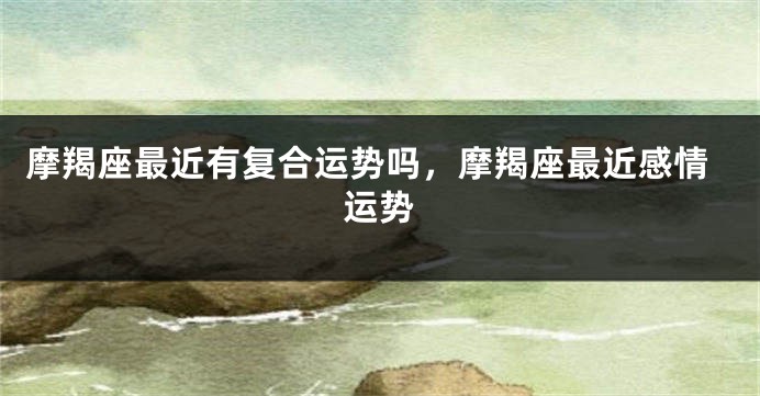 摩羯座最近有复合运势吗，摩羯座最近感情运势