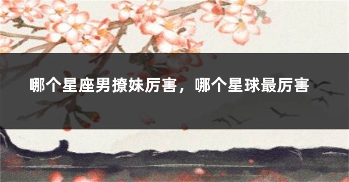哪个星座男撩妹厉害，哪个星球最厉害