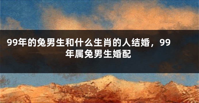 99年的兔男生和什么生肖的人结婚，99年属兔男生婚配
