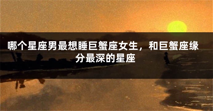 哪个星座男最想睡巨蟹座女生，和巨蟹座缘分最深的星座