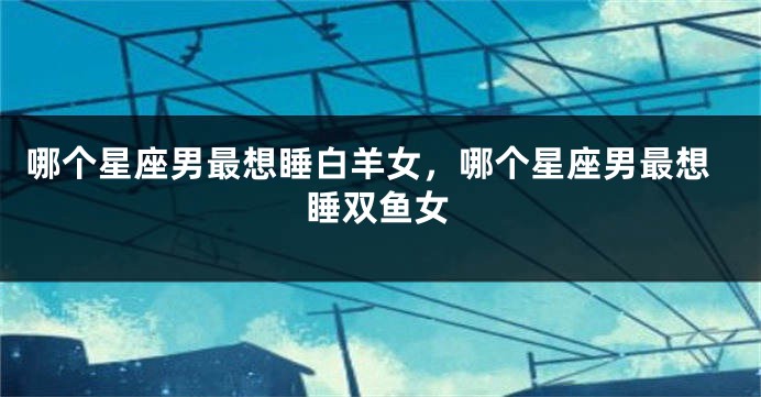 哪个星座男最想睡白羊女，哪个星座男最想睡双鱼女
