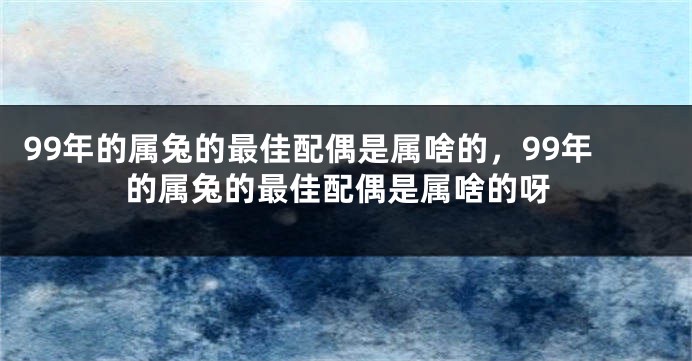 99年的属兔的最佳配偶是属啥的，99年的属兔的最佳配偶是属啥的呀