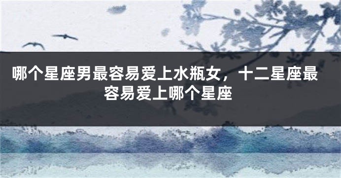 哪个星座男最容易爱上水瓶女，十二星座最容易爱上哪个星座