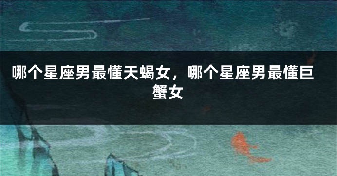 哪个星座男最懂天蝎女，哪个星座男最懂巨蟹女