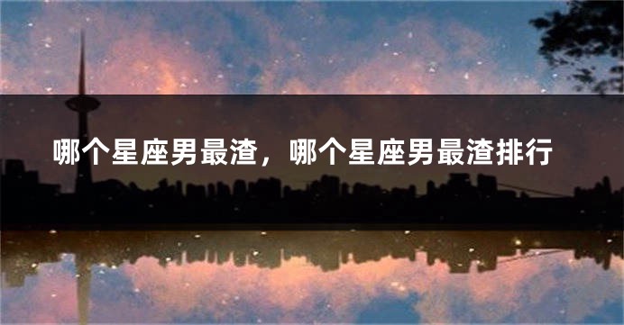 哪个星座男最渣，哪个星座男最渣排行
