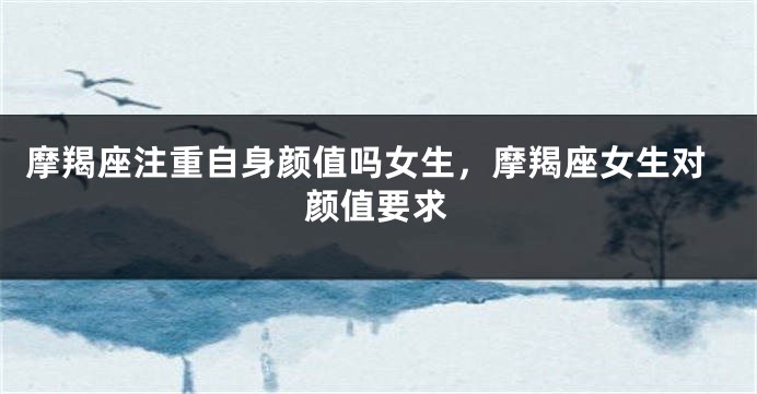 摩羯座注重自身颜值吗女生，摩羯座女生对颜值要求