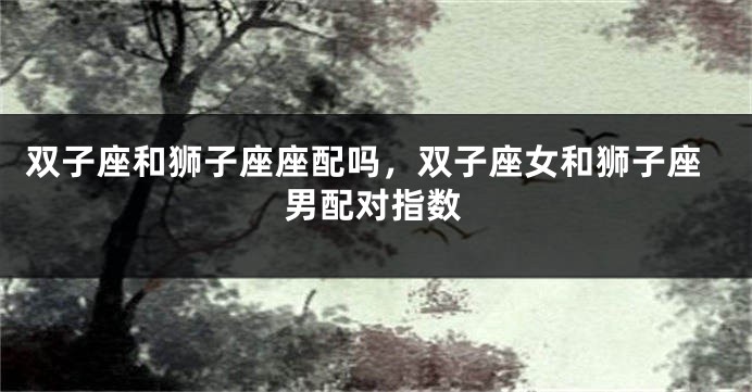 双子座和狮子座座配吗，双子座女和狮子座男配对指数