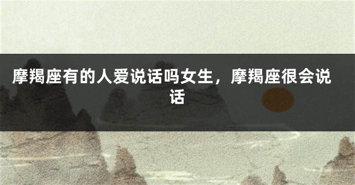 摩羯座有的人爱说话吗女生,摩羯座很会说话