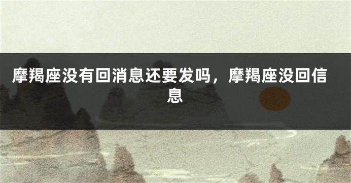摩羯座没有回消息还要发吗，摩羯座没回信息