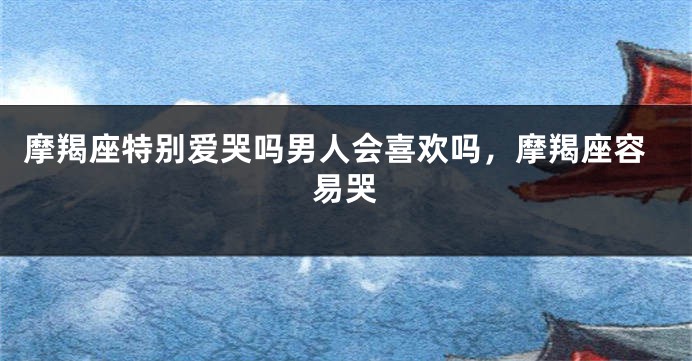 摩羯座特别爱哭吗男人会喜欢吗，摩羯座容易哭