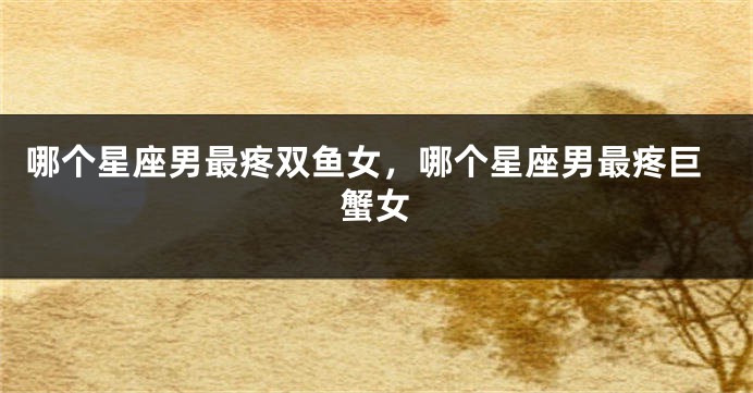 哪个星座男最疼双鱼女，哪个星座男最疼巨蟹女