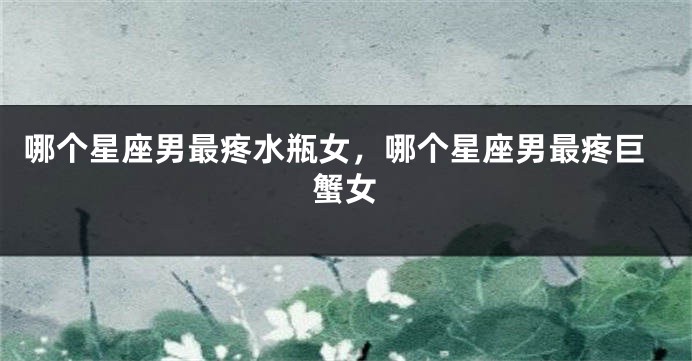 哪个星座男最疼水瓶女，哪个星座男最疼巨蟹女