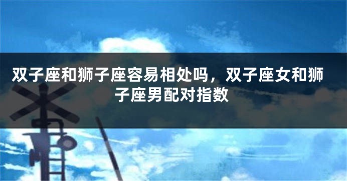 双子座和狮子座容易相处吗，双子座女和狮子座男配对指数