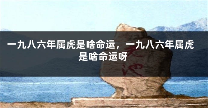 一九八六年属虎是啥命运，一九八六年属虎是啥命运呀