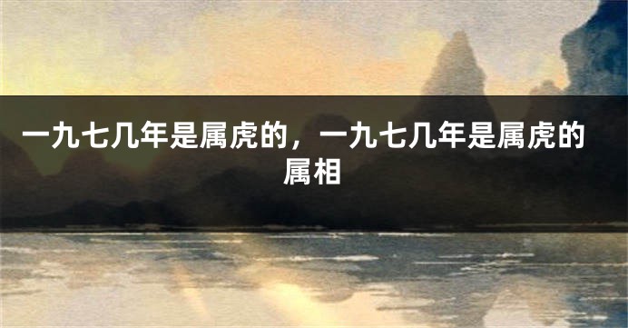 一九七几年是属虎的，一九七几年是属虎的属相