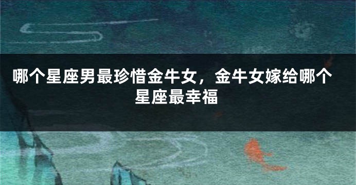 哪个星座男最珍惜金牛女,金牛女嫁给哪个星座最幸福