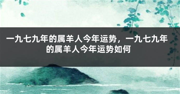 一九七九年的属羊人今年运势，一九七九年的属羊人今年运势如何